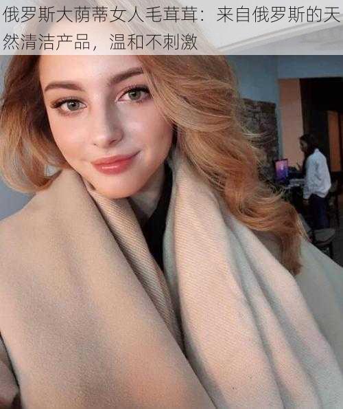 俄罗斯大荫蒂女人毛茸茸:来自俄罗斯的天然清洁产品,温和不刺激