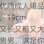 优质成人用品,19cm 又长又粗又大男男,满足你的所有需求