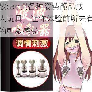被cao哭各种姿势跪趴成人玩具,让你体验前所未有的刺激感受