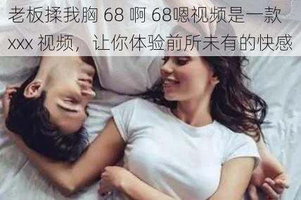 老板揉我胸 68 啊 68嗯视频是一款 xxx 视频,让你体验前所未有的快感