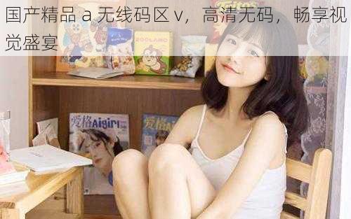国产精品 a 无线码区 v,高清无码,畅享视觉盛宴